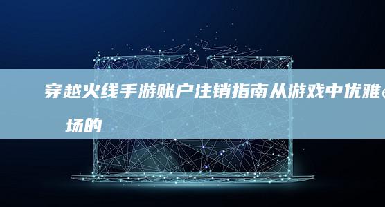 穿越火线手游账户注销指南：从游戏中优雅退场的全新探索